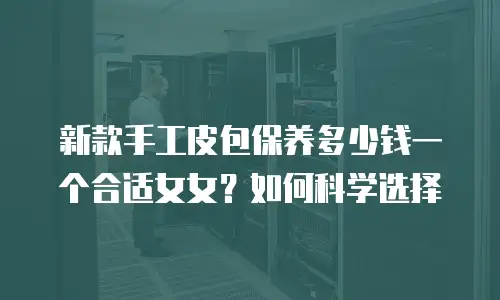 新款手工皮包保养多少钱一个合适女女？如何科学选择