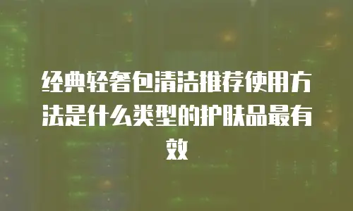 经典轻奢包清洁推荐使用方法是什么类型的护肤品最有效