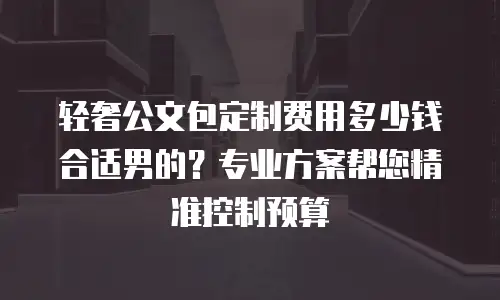 轻奢公文包定制费用多少钱合适男的？专业方案帮您精准控制预算