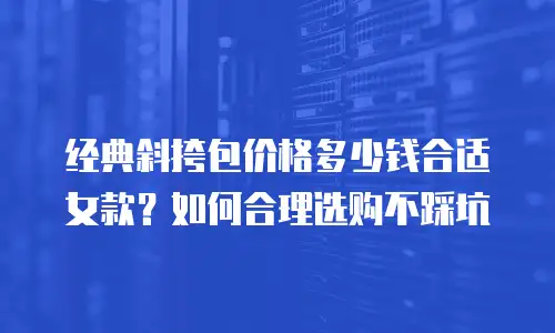 经典斜挎包价格多少钱合适女款？如何合理选购不踩坑