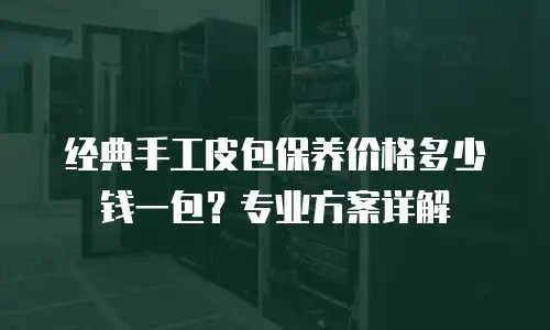 经典手工皮包保养价格多少钱一包？专业方案详解