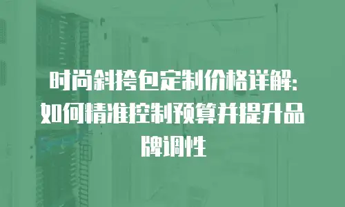 时尚斜挎包定制价格详解：如何精准控制预算并提升品牌调性