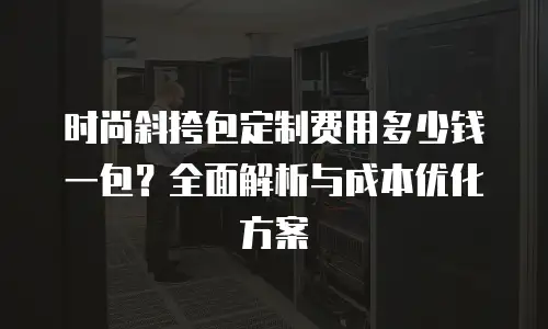 时尚斜挎包定制费用多少钱一包？全面解析与成本优化方案