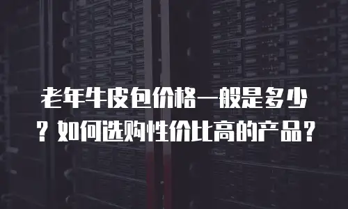 老年牛皮包价格一般是多少？如何选购性价比高的产品？