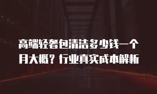 高端轻奢包清洁多少钱一个月大概？行业真实成本解析