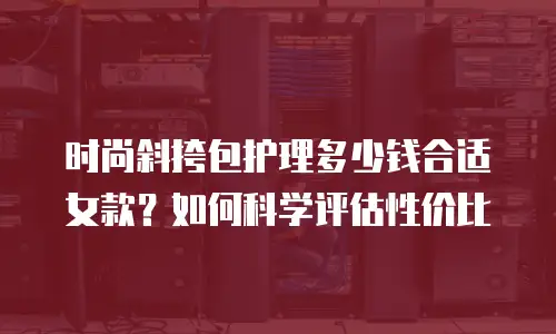 时尚斜挎包护理多少钱合适女款？如何科学评估性价比