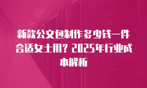 新款公文包制作多少钱一件合适女士用？2025年行业成本解析