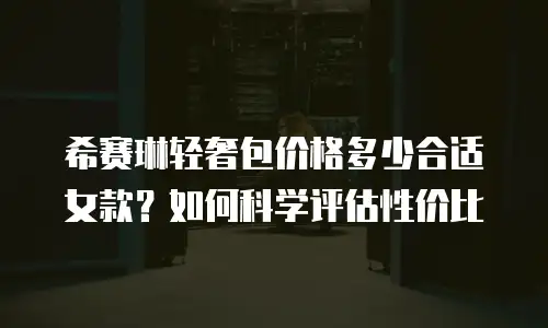 希赛琳轻奢包价格多少合适女款？如何科学评估性价比