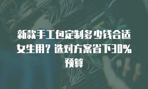 新款手工包定制多少钱合适女生用？选对方案省下30%预算