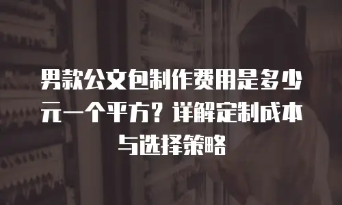 男款公文包制作费用是多少元一个平方？详解定制成本与选择策略