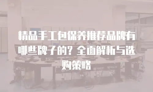 精品手工包保养推荐品牌有哪些牌子的？全面解析与选购策略
