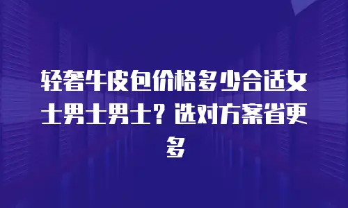 轻奢牛皮包价格多少合适女士男士男士？选对方案省更多