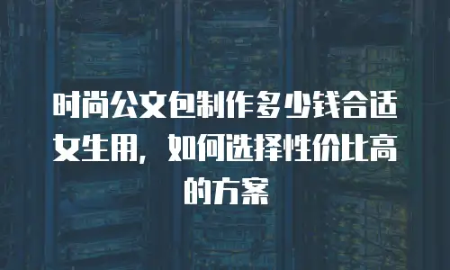 时尚公文包制作多少钱合适女生用，如何选择性价比高的方案