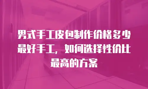 男式手工皮包制作价格多少最好手工，如何选择性价比最高的方案