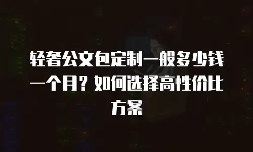 轻奢公文包定制一般多少钱一个月？如何选择高性价比方案