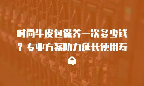 时尚牛皮包保养一次多少钱？专业方案助力延长使用寿命