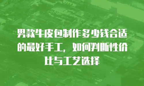 男款牛皮包制作多少钱合适的最好手工，如何判断性价比与工艺选择