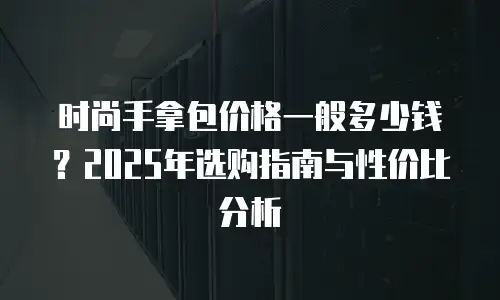 时尚手拿包价格一般多少钱？2025年选购指南与性价比分析