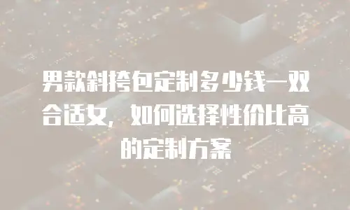 男款斜挎包定制多少钱一双合适女，如何选择性价比高的定制方案