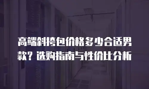 高端斜挎包价格多少合适男款？选购指南与性价比分析
