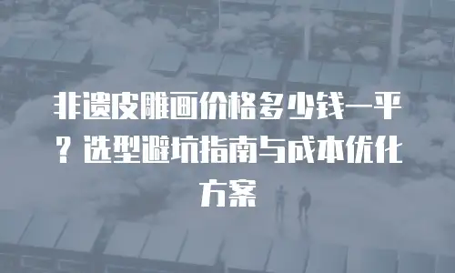 非遗皮雕画价格多少钱一平？选型避坑指南与成本优化方案