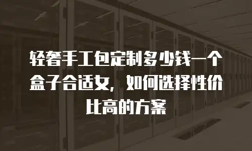 轻奢手工包定制多少钱一个盒子合适女，如何选择性价比高的方案