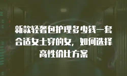 新款轻奢包护理多少钱一套合适女士穿的女，如何选择高性价比方案