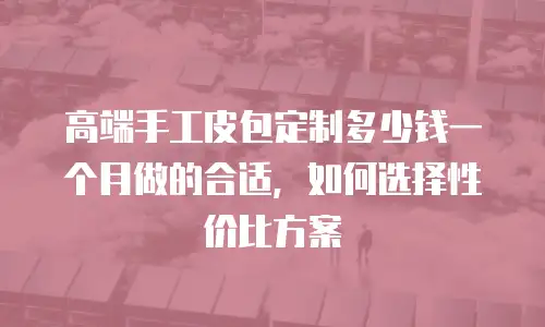高端手工皮包定制多少钱一个月做的合适，如何选择性价比方案