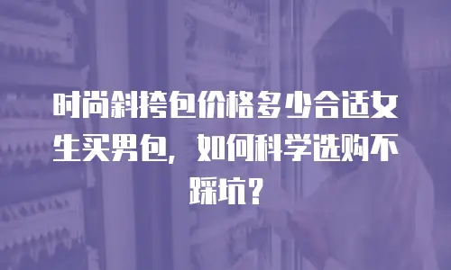 时尚斜挎包价格多少合适女生买男包，如何科学选购不踩坑？