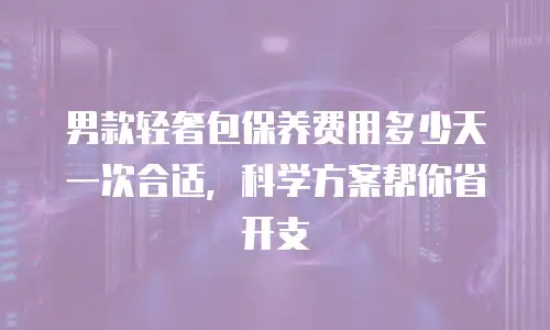 男款轻奢包保养费用多少天一次合适，科学方案帮你省开支