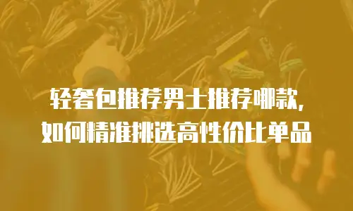 轻奢包推荐男士推荐哪款，如何精准挑选高性价比单品