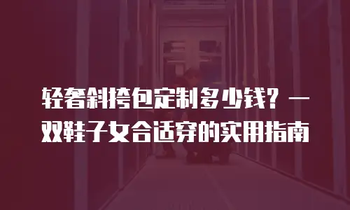 轻奢斜挎包定制多少钱？一双鞋子女合适穿的实用指南