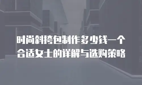 时尚斜挎包制作多少钱一个合适女士的详解与选购策略
