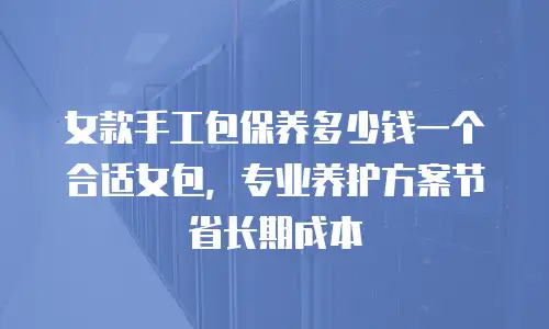 女款手工包保养多少钱一个合适女包，专业养护方案节省长期成本