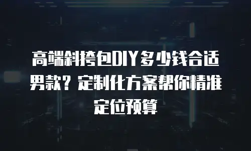 高端斜挎包DIY多少钱合适男款？定制化方案帮你精准定位预算