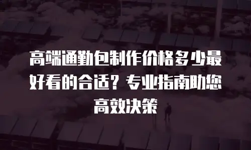 高端通勤包制作价格多少最好看的合适？专业指南助您高效决策