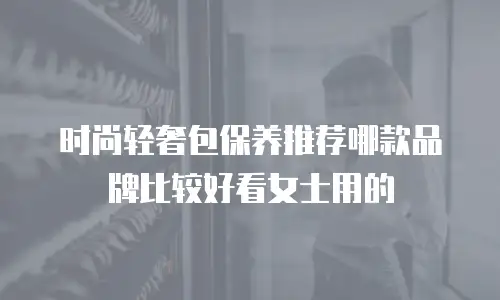 时尚轻奢包保养推荐哪款品牌比较好看女士用的
