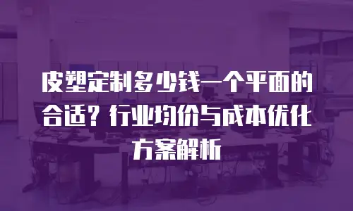 皮塑定制多少钱一个平面的合适？行业均价与成本优化方案解析