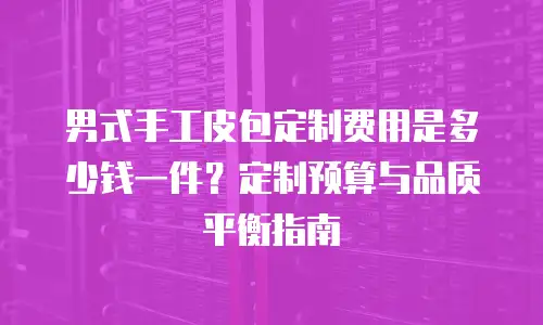 男式手工皮包定制费用是多少钱一件？定制预算与品质平衡指南