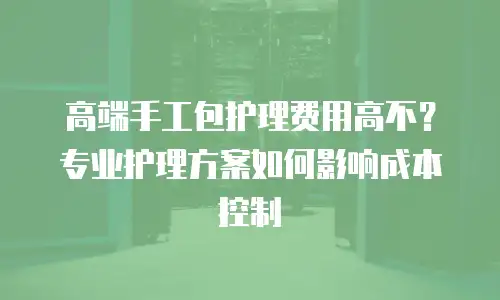 高端手工包护理费用高不？专业护理方案如何影响成本控制