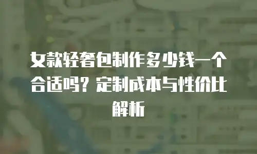 女款轻奢包制作多少钱一个合适吗？定制成本与性价比解析