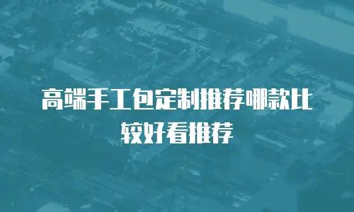 高端手工包定制推荐哪款比较好看推荐