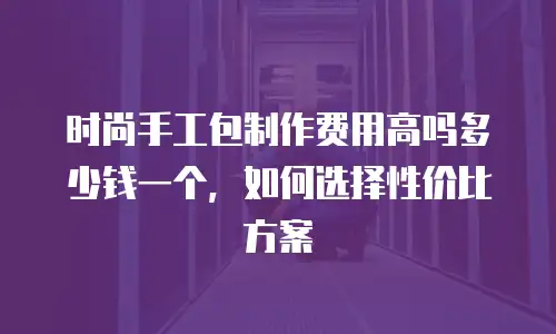 时尚手工包制作费用高吗多少钱一个，如何选择性价比方案