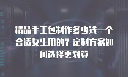 精品手工包制作多少钱一个合适女生用的？定制方案如何选择更划算