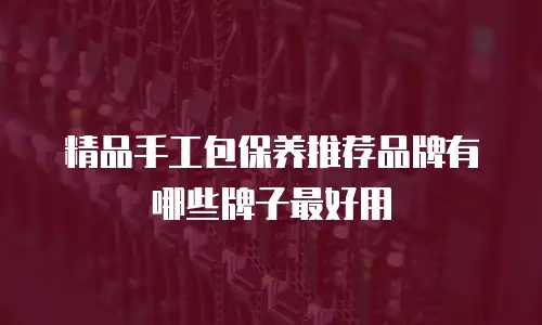 精品手工包保养推荐品牌有哪些牌子最好用