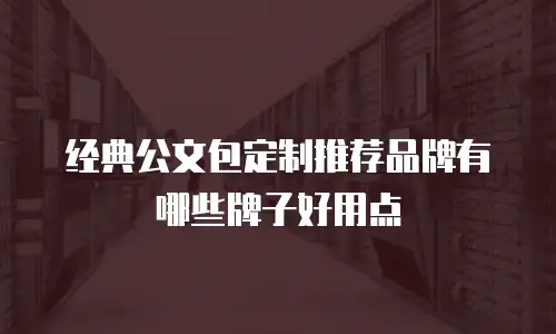 经典公文包定制推荐品牌有哪些牌子好用点