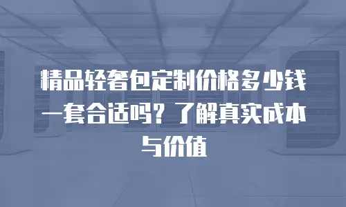 精品轻奢包定制价格多少钱一套合适吗？了解真实成本与价值