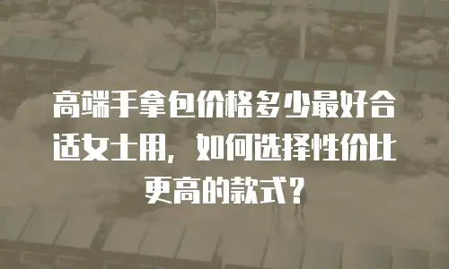 高端手拿包价格多少最好合适女士用，如何选择性价比更高的款式？