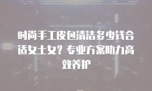 时尚手工皮包清洁多少钱合适女士女？专业方案助力高效养护