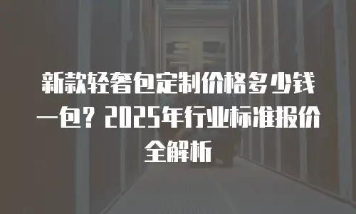 新款轻奢包定制价格多少钱一包？2025年行业标准报价全解析